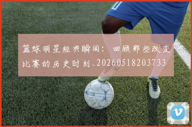 篮球明星经典瞬间：回顾那些改变比赛的历史时刻_20260518203733