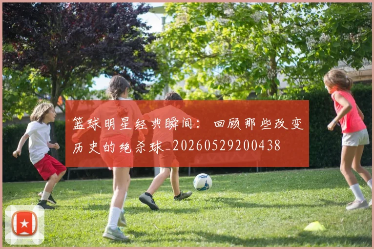 篮球明星经典瞬间：回顾那些改变历史的绝杀球_20260529200438