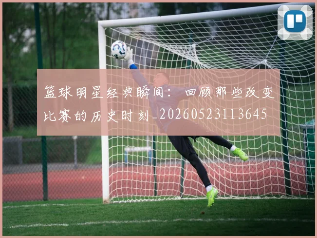 篮球明星经典瞬间：回顾那些改变比赛的历史时刻_20260523113645